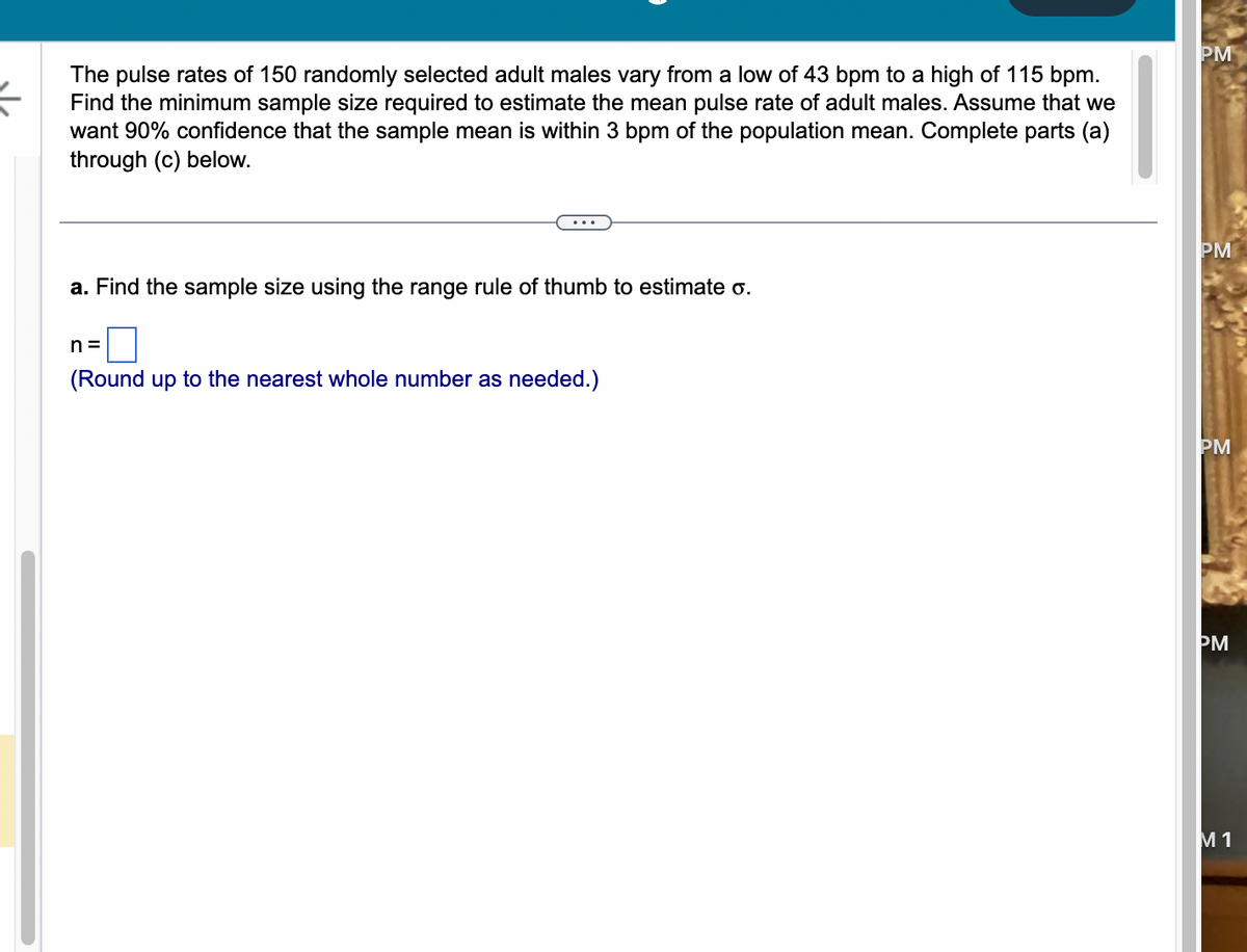 (
The pulse rates of 150 randomly selected adult males vary from a low of 43 bpm to a high of 115 bpm.
Find the minimum sample size required to estimate the mean pulse rate of adult males. Assume that we
want 90% confidence that the sample mean is within 3 bpm of the population mean. Complete parts (a)
through (c) below.
a. Find the sample size using the range rule of thumb to estimate o.
n=
(Round up to the nearest whole number as needed.)
PM
PM
PM
PM
M 1