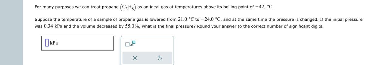 For many purposes we can treat propane (C₂Hg) as an ideal gas at temperatures above its boiling point of -42. °C.
Suppose the temperature of a sample of propane gas is lowered from 21.0 °C to -24.0 °C, and at the same time the pressure is changed. If the initial pressure
was 0.34 kPa and the volume decreased by 55.0%, what is the final pressure? Round your answer to the correct number of significant digits.
kPa
X
Ś