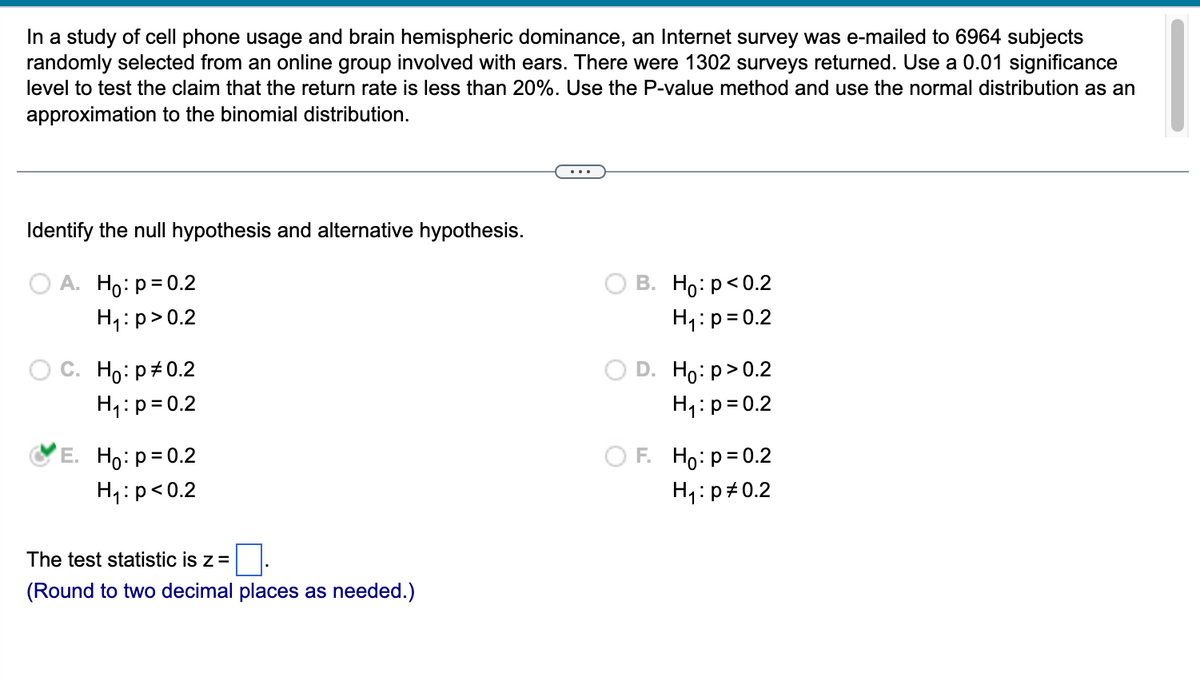 In a study of cell phone usage and brain hemispheric dominance, an Internet survey was e-mailed to 6964 subjects
randomly selected from an online group involved with ears. There were 1302 surveys returned. Use a 0.01 significance
level to test the claim that the return rate is less than 20%. Use the P-value method and use the normal distribution as an
approximation to the binomial distribution.
Identify the null hypothesis and alternative hypothesis.
A. Ho: p=0.2
H₁: p>0.2
C. Ho: p=0.2
H₁: p=0.2
E. Ho: p=0.2
H₁: p<0.2
The test statistic is z =
(Round to two decimal places as needed.)
B. Ho: p<0.2
H₁: p=0.2
D. Ho:p>0.2
H₁: p=0.2
F. Ho: p=0.2
H₁: p=0.2