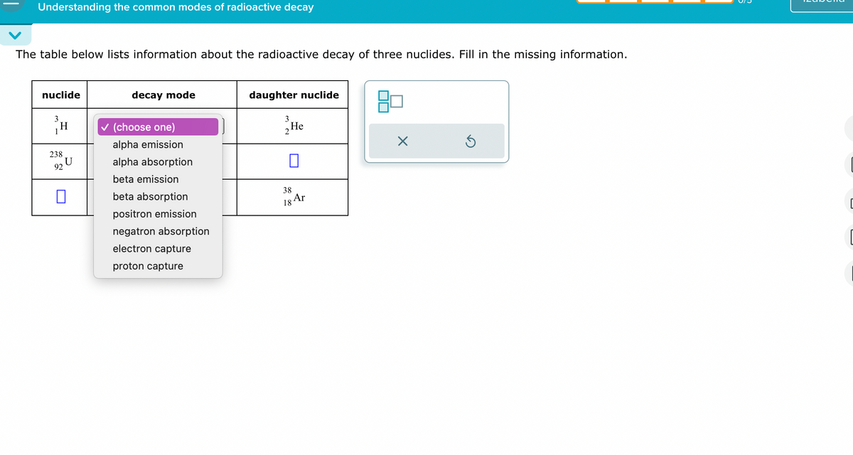 Understanding the common modes of radioactive decay
The table below lists information about the radioactive decay of three nuclides. Fill in the missing information.
nuclide
decay mode
3
H
1
✓ (choose one)
alpha emission
238
alpha absorption
92
beta emission
☐
beta absorption
positron emission
negatron absorption
electron capture
proton capture
daughter nuclide
3
2 He
☐
☑
38
Ar
18
[