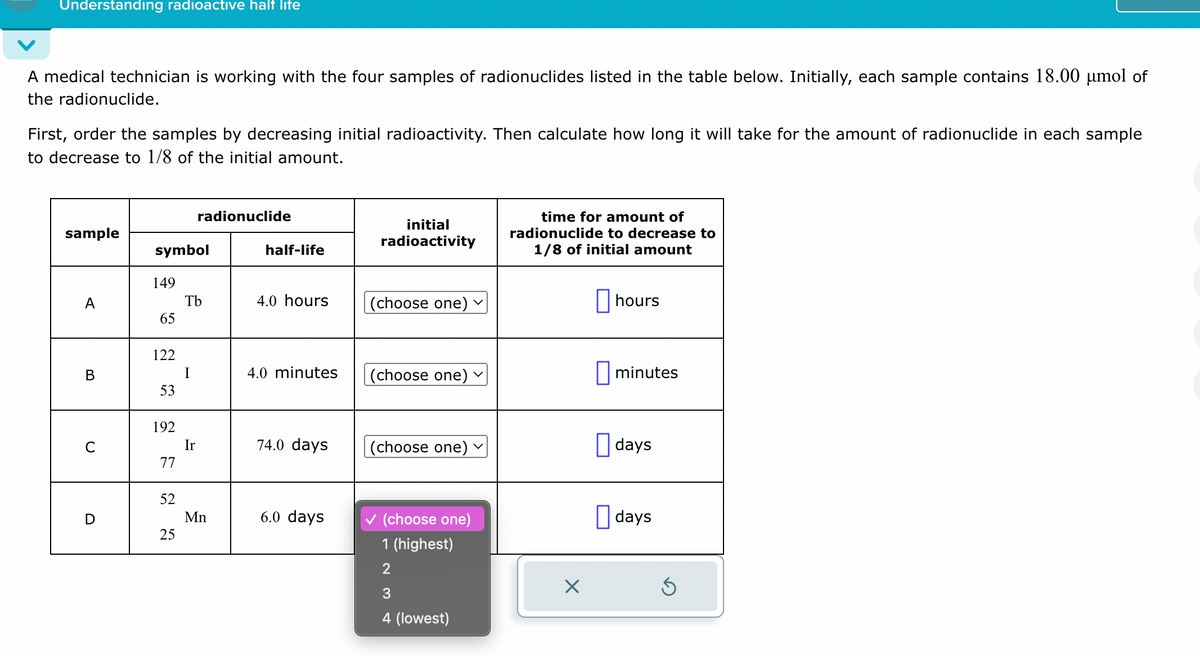 Understanding radioactive half life
A medical technician is working with the four samples of radionuclides listed in the table below. Initially, each sample contains 18.00 μmol of
the radionuclide.
First, order the samples by decreasing initial radioactivity. Then calculate how long it will take for the amount of radionuclide in each sample
to decrease to 1/8 of the initial amount.
radionuclide
sample
initial
radioactivity
symbol
half-life
time for amount of
radionuclide to decrease to
1/8 of initial amount
149
A
Tb
4.0 hours
(choose one)
hours
65
122
B
I
4.0 minutes
(choose one)
☐ minutes
53
192
C
Ir
74.0 days
(choose one)
☐ days
77
52
D
Mn
6.0 days
✓ (choose one)
☐ days
25
1 (highest)
2
☑
3
4 (lowest)