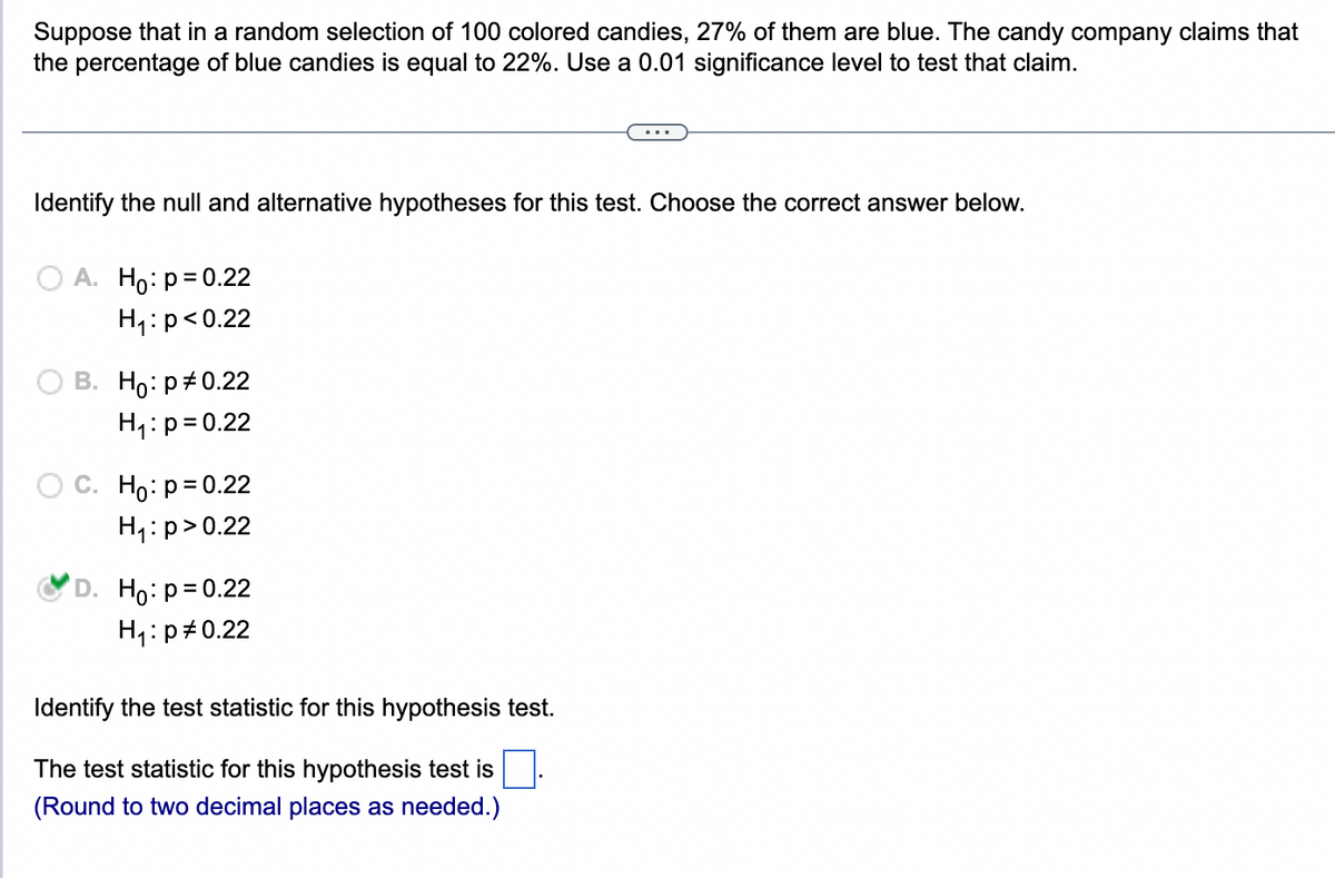 Suppose that in a random selection of 100 colored candies, 27% of them are blue. The candy company claims that
the percentage of blue candies is equal to 22%. Use a 0.01 significance level to test that claim.
Identify the null and alternative hypotheses for this test. Choose the correct answer below.
A. Ho: p=0.22
H₁: p<0.22
B. Ho: p=0.22
H₁: p = 0.22
C. Ho: p = 0.22
H₁: p > 0.22
D. Ho: p=0.22
H₁: p=0.22
Identify the test statistic for this hypothesis test.
The test statistic for this hypothesis test is
(Round to two decimal places as needed.)