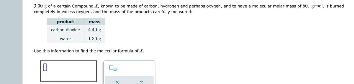 3.00 g of a certain Compound X, known to be made of carbon, hydrogen and perhaps oxygen, and to have a molecular molar mass of 60. g/mol, is burned
completely in excess oxygen, and the mass of the products carefully measured:
product
carbon dioxide
0
water
mass
4.40 g
1.80 g
Use this information to find the molecular formula of X.
00
X
✓