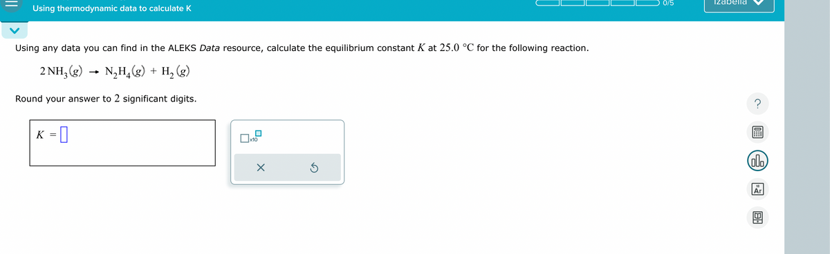 Using thermodynamic data to calculate K
Using any data you can find in the ALEKS Data resource, calculate the equilibrium constant K at 25.0 °C for the following reaction.
2 NH3(g)
→>>
4
N₂H₁(g) + H2(g)
Round your answer to 2 significant digits.
K
=
П
☐ x10
☑
0/5
izabella
?
ola
18
Ar
館