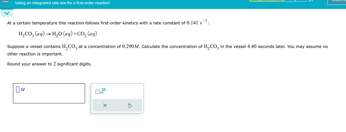 Using an integrated rate law for a first-order reaction
At a certain temperature this reaction follows first-order kinetics with a rate constant of 0.141 s¯¹:
H₂CO3(aq) → H₂O (aq) + CO₂ (aq)
Suppose a vessel contains H₂CO3 at a concentration of 0.290M. Calculate the concentration of H₂CO3 in the vessel 4.40 seconds later. You may assume no
other reaction is important.
Round your answer to 2 significant digits.
M
x10
X
Ś