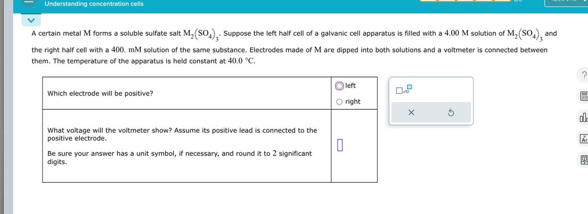 Understanding concentration cells
A certain metal M forms a soluble sulfate salt M2(SO4)3. Suppose the left half cell of a galvanic cell apparatus is filled with a 4.00 M solution of M2(SO4), and
3
the right half cell with a 400. mM solution of the same substance. Electrodes made of M are dipped into both solutions and a voltmeter is connected between
them. The temperature of the apparatus is held constant at 40.0 °C.
Which electrode will be positive?
What voltage will the voltmeter show? Assume its positive lead is connected to the
positive electrode.
Be sure your answer has a unit symbol, if necessary, and round it to 2 significant
digits.
left
x10
right
☑
?
old
18
Ar
[ய