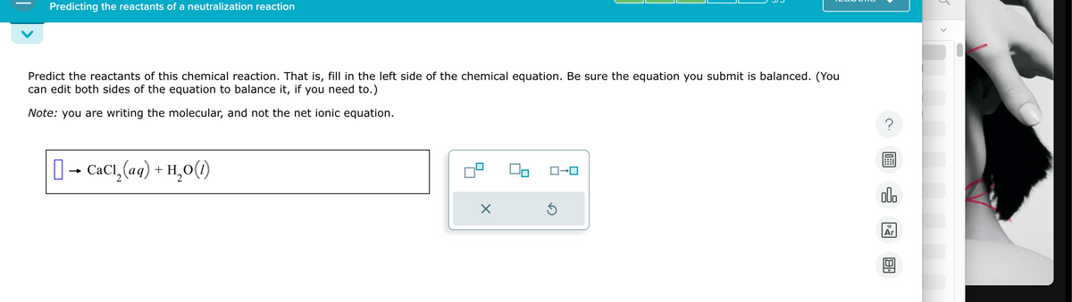 Predicting the reactants of a neutralization reaction
Predict the reactants of this chemical reaction. That is, fill in the left side of the chemical equation. Be sure the equation you submit is balanced. (You
can edit both sides of the equation to balance it, if you need to.)
Note: you are writing the molecular, and not the net ionic equation.
[] → CaC¹₂(aq) + H₂O(1)
X
ロ→ロ
Ś
00.
18
Ar
8.