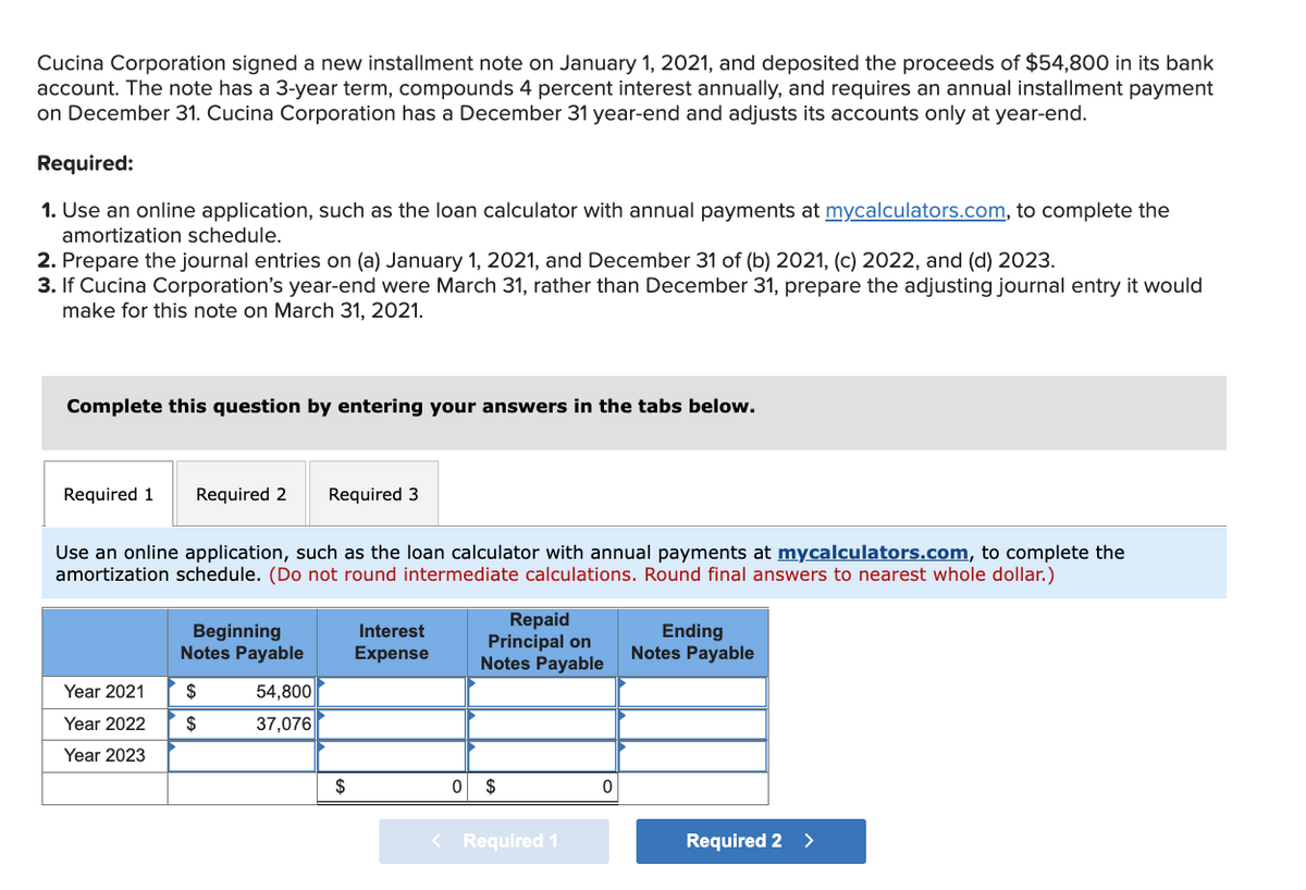 Cucina Corporation signed a new installment note on January 1, 2021, and deposited the proceeds of $54,800 in its bank
account. The note has a 3-year term, compounds 4 percent interest annually, and requires an annual installment payment
on December 31. Cucina Corporation has a December 31 year-end and adjusts its accounts only at year-end.
Required:
1. Use an online application, such as the loan calculator with annual payments at mycalculators.com, to complete the
amortization schedule.
2. Prepare the journal entries on (a) January 1, 2021, and December 31 of (b) 2021, (c) 2022, and (d) 2023.
3. If Cucina Corporation's year-end were March 31, rather than December 31, prepare the adjusting journal entry it would
make for this note on March 31, 2021.
Complete this question by entering your answers in the tabs below.
Required 1
Required 2
Required 3
Use an online application, such as the loan calculator with annual payments at mycalculators.com, to complete the
amortization schedule. (Do not round intermediate calculations. Round final answers to nearest whole dollar.)
Repaid
Principal on
Notes Payable
Interest
Beginning
Notes Payable
Ending
Notes Payable
Expense
Year 2021
$
54,800
Year 2022
$
37,076
Year 2023
$
$
< Required 1
Required 2
