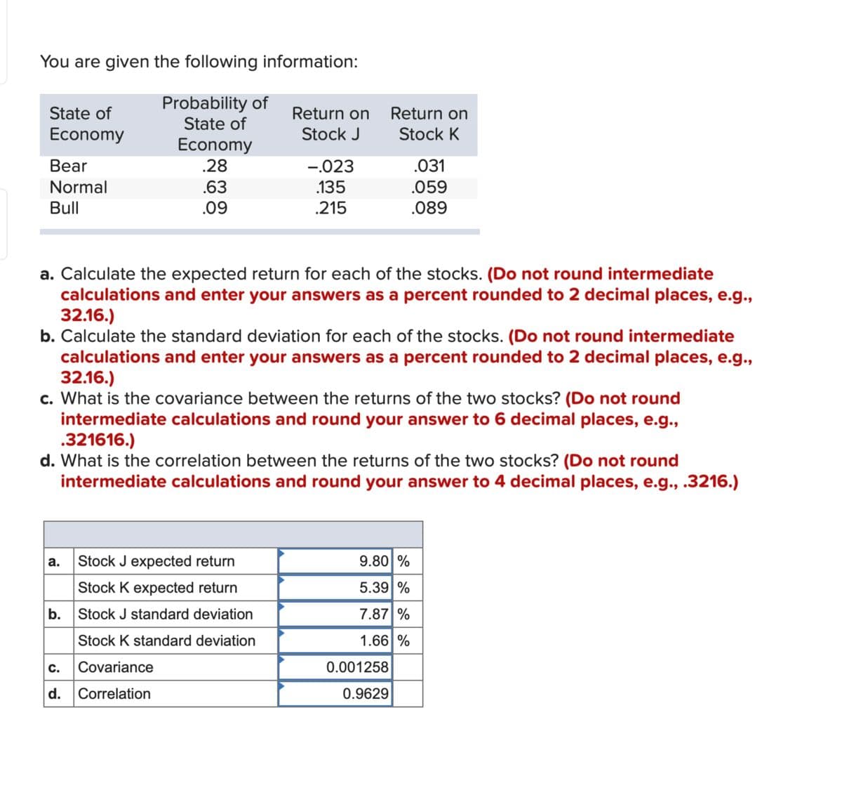 You are given the following information:
Probability of
State of
Economy
Return on
Return on
State of
Stock J
Stock K
Economy
Bear
.28
-.023
.031
Normal
Bull
.63
.135
.059
.09
.215
.089
a. Calculate the expected return for each of the stocks. (Do not round intermediate
calculations and enter your answers as a percent rounded to 2 decimal places, e.g.,
32.16.)
b. Calculate the standard deviation for each of the stocks. (Do not round intermediate
calculations and enter your answers as a percent rounded to 2 decimal places, e.g.,
32.16.)
c. What is the covariance between the returns of the two stocks? (Do not round
intermediate calculations and round your answer to 6 decimal places, e.g.,
.321616.)
d. What is the correlation between the returns of the two stocks? (Do not round
intermediate calculations and round your answer to 4 decimal places, e.g., .3216.)
a.
Stock J expected return
9.80 %
Stock K expected return
5.39%
b. Stock J standard deviation
Stock K standard deviation
c. Covariance
7.87%
1.66%
0.001258
d.
Correlation
0.9629