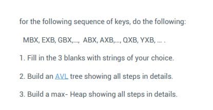 for the following sequence of keys, do the following:
MBX, EXB, GBX,., ABX, AXB,., QXB, YXB, .
1. Fill in the 3 blanks with strings of your choice.
2. Build an AVL tree showing all steps in details.
3. Build a max- Heap showing all steps in details.
