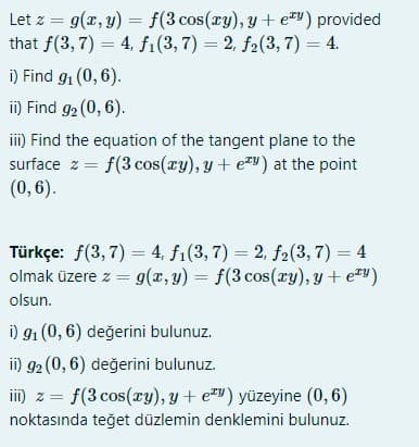 Let z = g(x, y) = f(3 cos(ry), y + e) provided
that f(3, 7) = 4, fi(3,7) = 2, f2(3, 7) = 4.
i) Find g, (0, 6).
ii) Find 92 (0, 6).
ii) Find the equation of the tangent plane to the
surface z = f(3 cos(xy), y + e™v) at the point
(0,6).
Türkçe: f(3, 7) = 4, f1(3, 7) = 2, f2(3, 7) = 4
olmak üzere z = 9(x, y) = f(3 cos(xy), y + e#")
%3D
olsun.
i) 91 (0, 6) değerini bulunuz.
ii) 92 (0, 6) değerini bulunuz.
iID z =
f(3 cos(ry), y + e*") yüzeyine (0, 6)
noktasında teğet düzlemin denklemini bulunuz.
