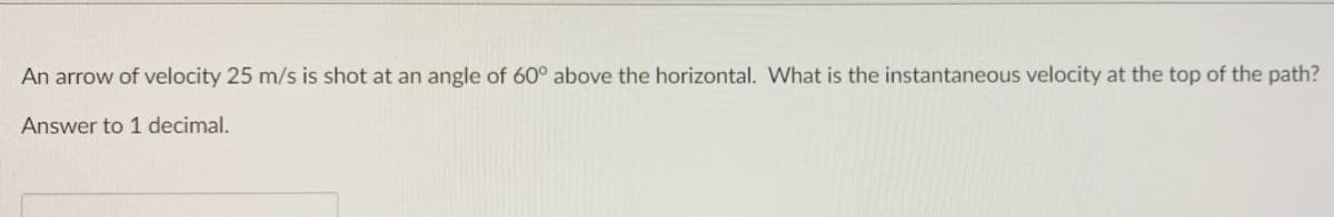 An arrow of velocity 25 m/s is shot at an angle of 60° above the horizontal. What is the instantaneous velocity at the top of the path?
Answer to 1 decimal.
