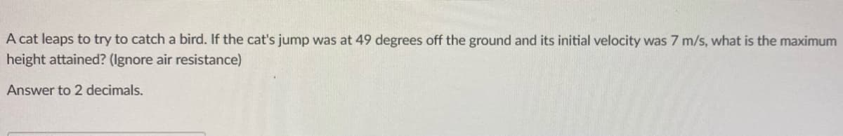 A cat leaps to try to catch a bird. If the cat's jump was at 49 degrees off the ground and its initial velocity was 7 m/s, what is the maximum
height attained? (Ignore air resistance)
Answer to 2 decimals.
