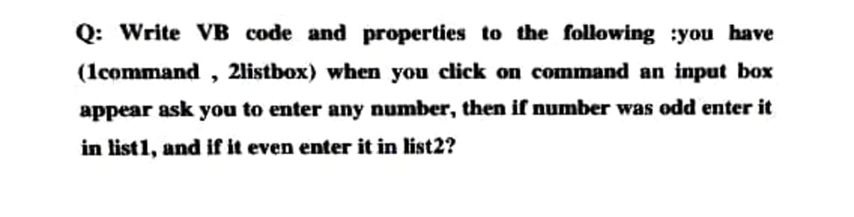 Q: Write VB code and properties to the following :you have
(lcommand , 2listbox) when you click on command an input box
appear ask you to enter any number, then if number was odd enter it
in list1, and if it even enter it in list2?
