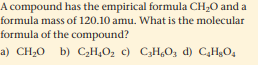 A compound has the empirical formula CH,0 and a
formula mass of 120.10 amu. What is the molecular
formula of the compound?
a) CH20 b) C,H¿O2 c) C3H,O, d) C,HgO4
