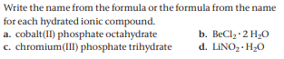 Write the name from the formula or the formula from the name
for each hydrated ionic compound.
a. cobalt(II) phosphate octahydrate
c. chromium(III) phosphate trihydrate
b. BеClz 2 H.О
d. LINO, H20
