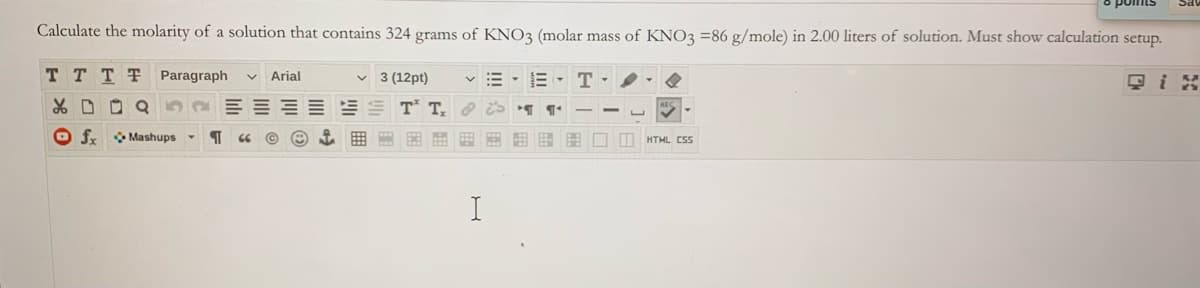 Calculate the molarity of a solution that contains 324 grams of KNO3 (molar mass of KNO3 =86 g/mole) in 2.00 liters of solution. Must show calculation setup.
T TTT Paragraph
Arial
v 3 (12pt)
E - T -
只i
TT.
O fx Mashups
HTML CSs
