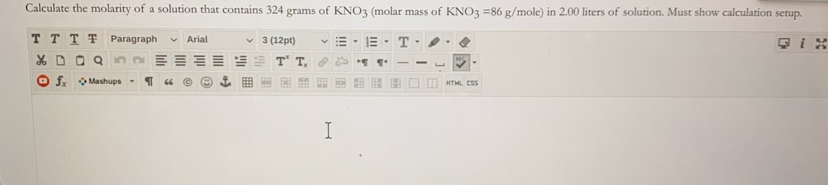 Calculate the molarity of a solution that contains 324 grams of KNO3 (molar mass of KNO3 =86 g/mole) in 2.00 liters of solution. Must show calculation setup.
T TTT Paragraph
v Arial
v 3 (12pt)
E- T
只i是
O fr Mashups -
曲田国 田图□I
HTML CSS
