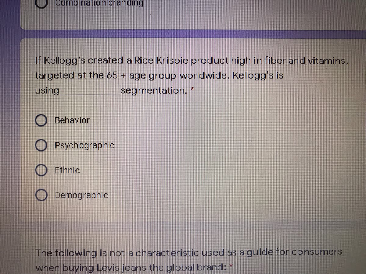 Combination branding
If Kellogg's created a Rice Krispie product high in fiber and vitamins,
targeted at the 65 + age group worldwide. Kellogg's is
using
segmentation. *
O Behavior
Psychographic
O Ethnic
O Demographic
The following is not a characteristic used as a guide for consumers
when buying Levis jeans the global brand:*
