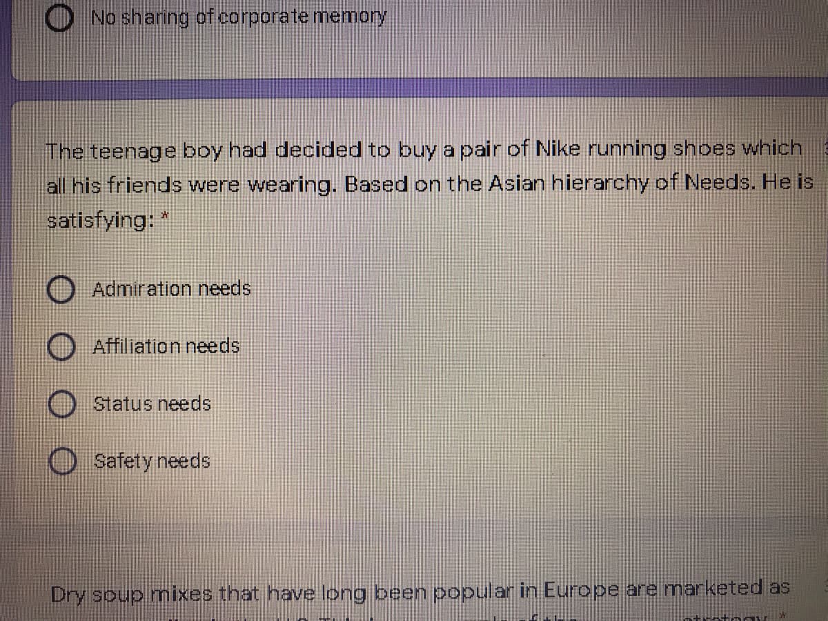 O No sharing of corporate memory
The teenage boy had decided to buy a pair of Nike running shoes which
all his friends were wearing. Based on the Asian hierarchy of Needs. He is
satisfying: *
O Admiration needs
O Affiliation needs
Status needs
Safety needs
Dry soup mixes that have long been popular in Europe are marketed as
ntratogy*
