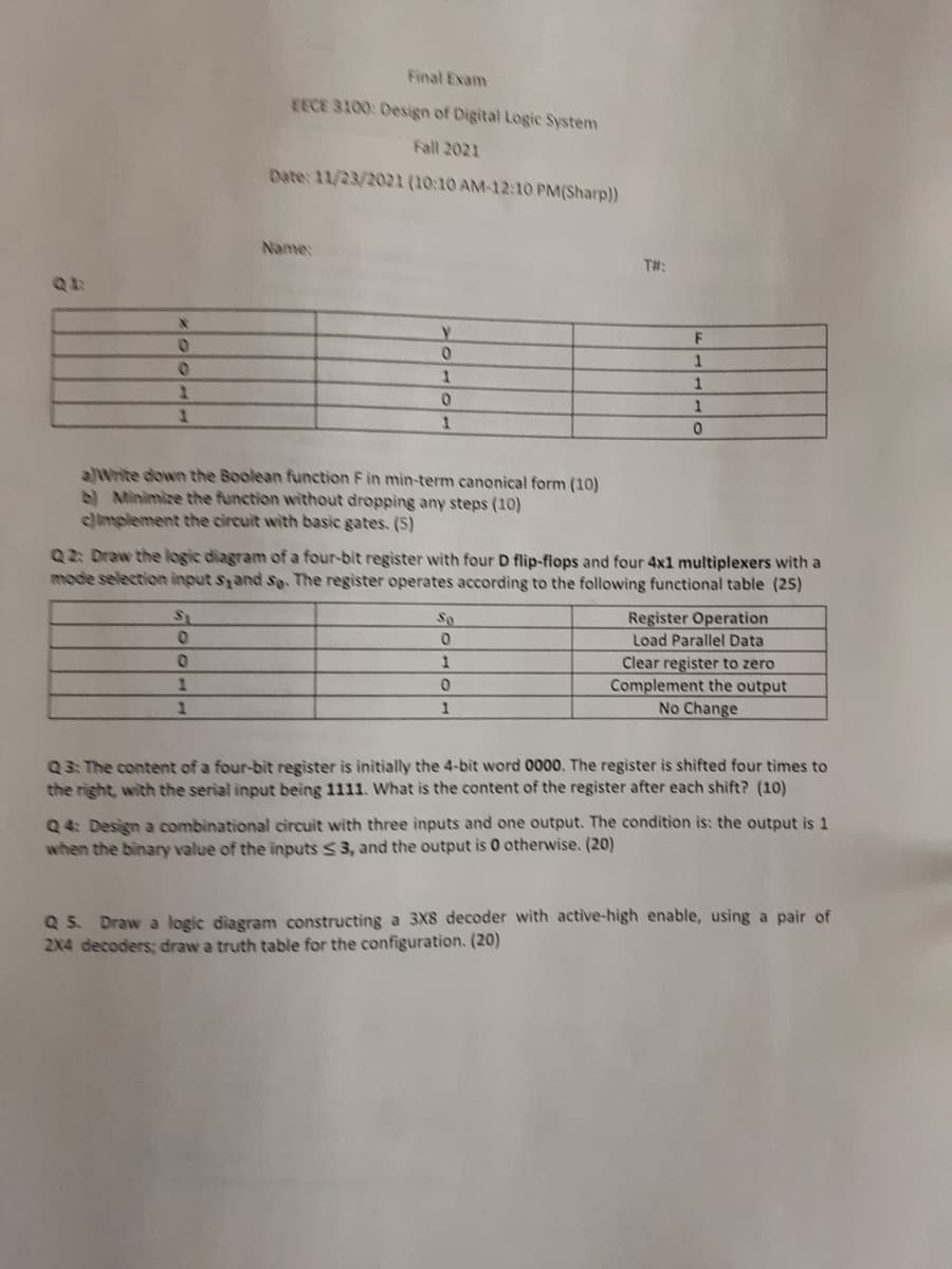 Final Exam
EECE 3100: Design of Digital Logic System
Fall 2021
Date: 11/23/2021 (10:10 AM-12:10 PM(Sharp))
Name:
T#:
1
1.
alWrite down the Boolean function F in mìn-term canonical form (10)
)Minimize the function without dropping any steps (10)
limplement the circuit with basic gates. (5)
Q2: Draw the logic diagram of a four-bit register with four D flip-flops and four 4x1 multiplexers with a
mode selection input sand s. The register operates according to the following functional table (25)
Register Operation
Load Parallel Data
S1
So
Clear register to zero
Complement the output
No Change
1.
1
1
Q3: The content of a four-bit register is initially the 4-bit word 0000. The register is shifted four times to
the right, with the serial input being 1111. What is the content of the register after each shift? (10)
Q 4: Design a combinational circuit with three inputs and one output. The condition is: the output is 1
when the binary value of the inputs < 3, and the output is 0 otherwise. (20)
Q 5. Draw a logic diagram constructing a 3X8 decoder with active-high enable, using a pair of
2X4 decoders; draw a truth table for the configuration. (20)
