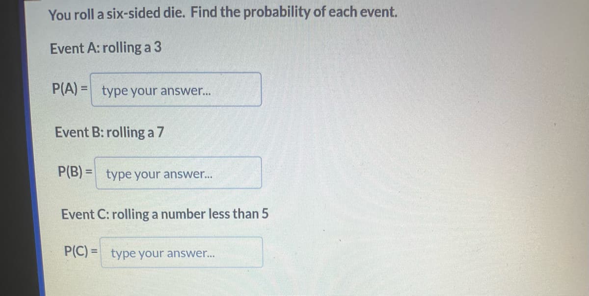 You roll a six-sided die. Find the probability of each event.
Event A: rolling a 3
P(A)= type your answer...
Event B: rolling a 7
P(B)= type your answer...
Event C: rolling a number less than 5
P(C)= type your answer...