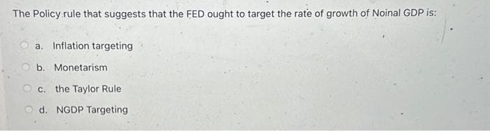 The Policy rule that suggests that the FED ought to target the rate of growth of Noinal GDP is:
a. Inflation targeting
b. Monetarism
c. the Taylor Rule
d. NGDP Targeting