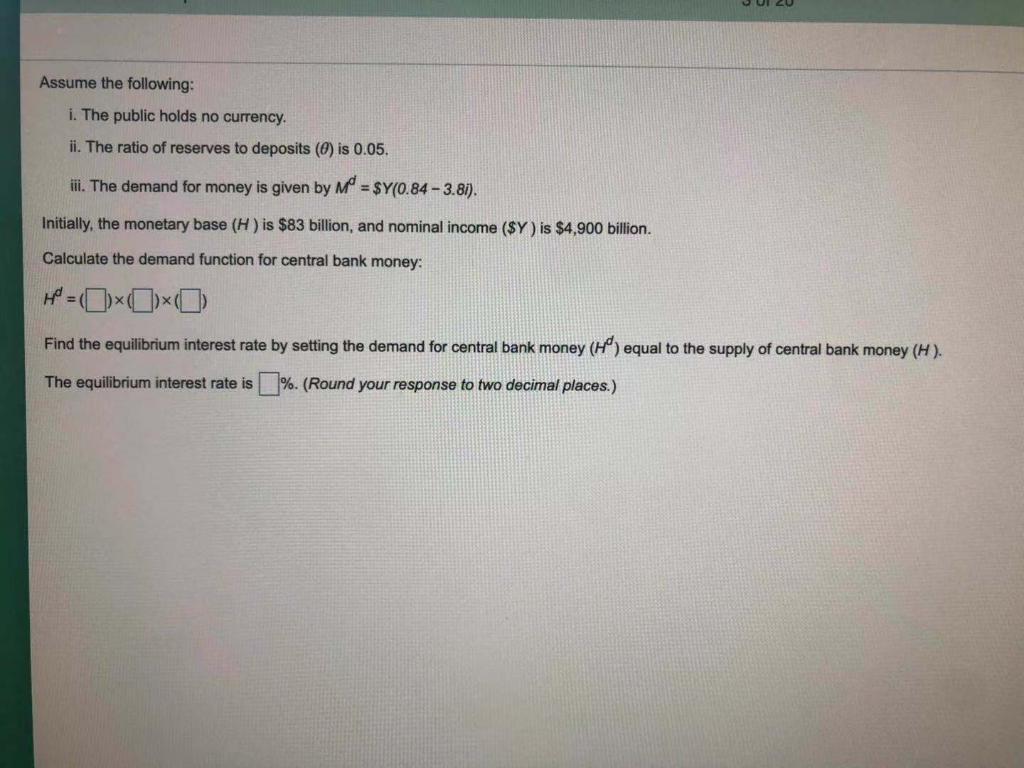 Assume the following:
i. The public holds no currency.
ii. The ratio of reserves to deposits (0) is 0.05.
iii. The demand for money is given by M = $Y(0.84-3.8i).
Initially, the monetary base (H) is $83 billion, and nominal income ($Y) is $4,900 billion.
Calculate the demand function for central bank money:
H=0x0×0
Find the equilibrium interest rate by setting the demand for central bank money (H) equal to the supply of central bank money (H).
The equilibrium interest rate is %. (Round your response to two decimal places.)