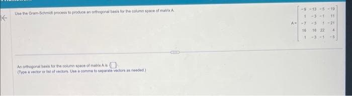 Use the Gram-Schmidt process to produce an orthogonal basis for the column space of matrix A
Kk-
An orthogonal basis for the column space of matrix A is
(Type a vector or list of vectors. Use a comma to separate vectors as needed)
CITTA
-9-13-5-19
1-3-1 11
A--7-3 1-21
16 16 22 4
1 -3-1-5