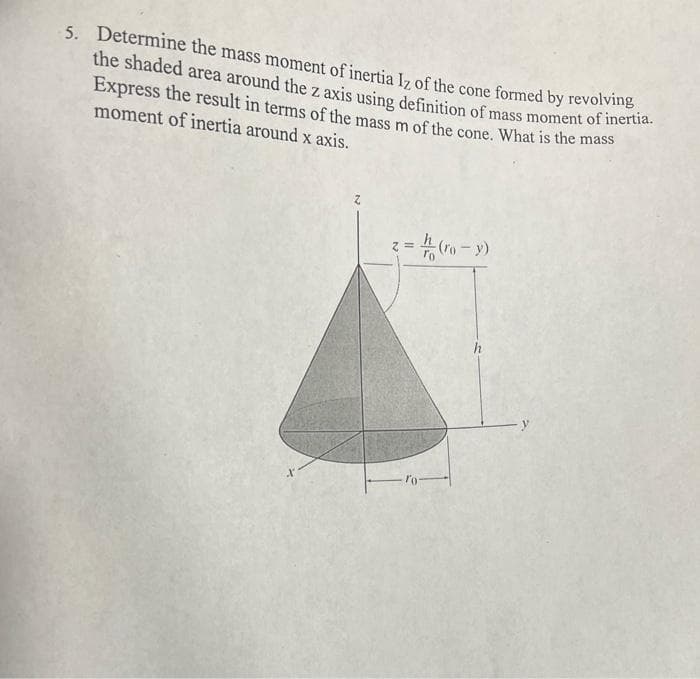 5. Determine the mass moment of inertia Iz of the cone formed by revolving
the shaded area around the z axis using definition of mass moment of inertia.
Express the result in terms of the mass m of the cone. What is the mass
moment of inertia around x axis.
=(ro-y)
=
h