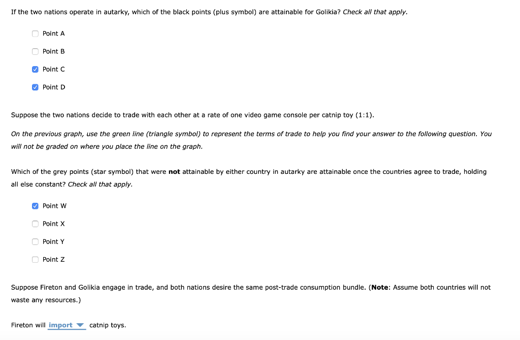 If the two nations operate in autarky, which of the black points (plus symbol) are attainable for Golikia? Check all that apply.
Point A
Point B
✓Point C
✔Point D
Suppose the two nations decide to trade with each other at a rate of one video game console per catnip toy (1:1).
On the previous graph, use the green line (triangle symbol) to represent the terms of trade to help you find your answer to the following question. You
will not be graded on where you place the line on the graph.
Which of the grey points (star symbol) that were not attainable by either country in autarky are attainable once the countries agree to trade, holding
all else constant? Check all that apply.
✔Point W
Point X
Point Y
Point Z
Suppose Fireton and Golikia engage in trade, and both nations desire the same post-trade consumption bundle. (Note: Assume both countries will not
waste any resources.)
Fireton will import catnip toys.