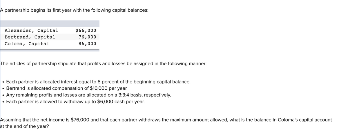 A partnership begins its first year with the following capital balances:
●
Alexander, Capital
Bertrand, Capital
Coloma, Capital
The articles of partnership stipulate that profits and losses be assigned in the following manner:
●
$66,000
76,000
86,000
Each partner is allocated interest equal to 8 percent of the beginning capital balance.
Bertrand is allocated compensation of $10,000 per year.
Any remaining profits and losses are allocated on a 3:3:4 basis, respectively.
Each partner is allowed to withdraw up to $6,000 cash per year.
Assuming that the net income is $76,000 and that each partner withdraws the maximum amount allowed, what is the balance in Coloma's capital account
at the end of the year?