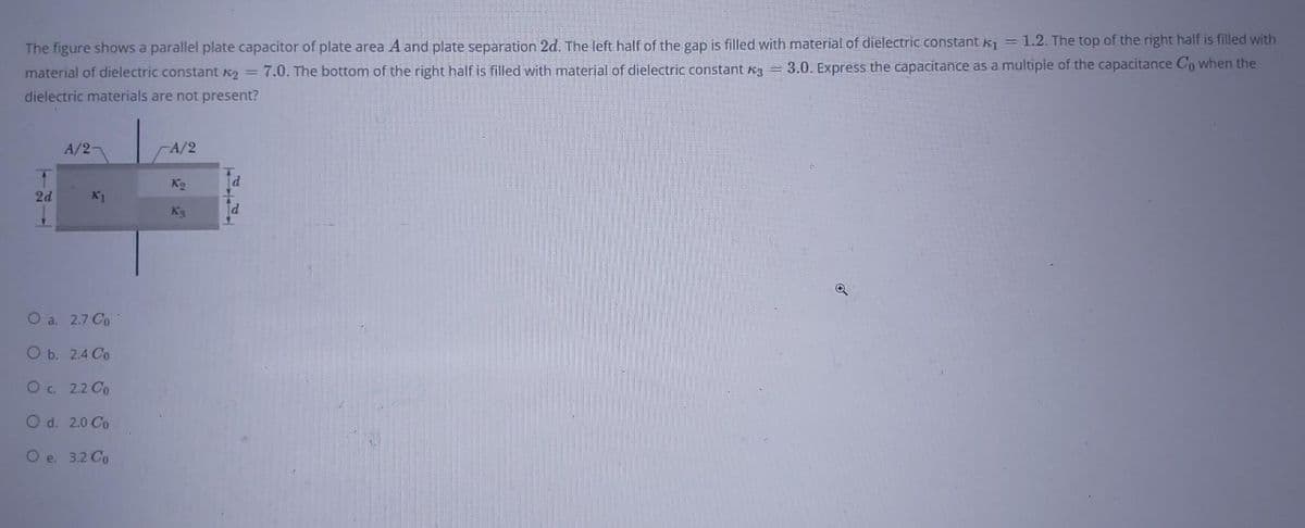 The figure shows a parallel plate capacitor of plate area A and plate separation 2d. The left half of the gap is filled with material of dielectric constant K₁ = 1.2. The top of the right half is filled with
material of dielectric constant A₂ = 7.0. The bottom of the right half is filled with material of dielectric constant 3 = 3.0. Express the capacitance as a multiple of the capacitance Co when the
dielectric materials are not present?
2d
A/2-
K1
O a. 2.7 Co
O b. 2.4 Co
O c. 2.2 Co
O d. 2.0 Co
O e. 3.2 Co
-A/2
K₂
Ks
d
d