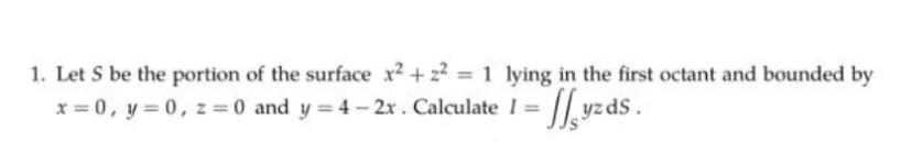 1. Let S be the portion of the surface x² +2²=1 lying in the first octant and bounded by
x = 0, y = 0, z = 0 and y=4-2x.
Calculate 1 = fyzds.