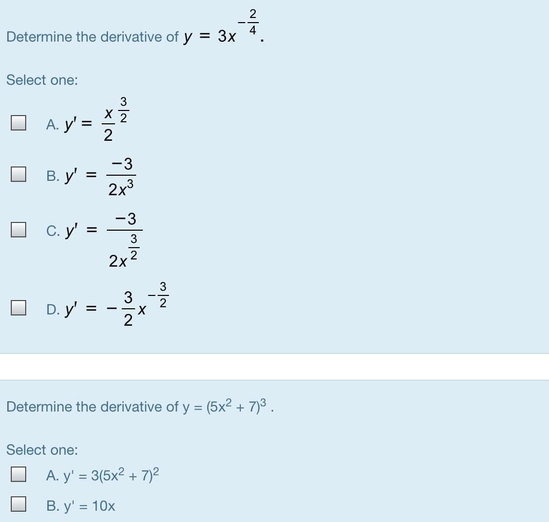 Determine the derivative of y = 3x
Select one:
3
A. y' =
2
-3
В. у'
2x3
-3
C. y' =
2
2x
O oy-
3
3
D. y':
2
Determine the derivative of y = (5x2 + 7)3.
Select one:
A. y' = 3(5x² + 7)²
В. у' %3D 10х
