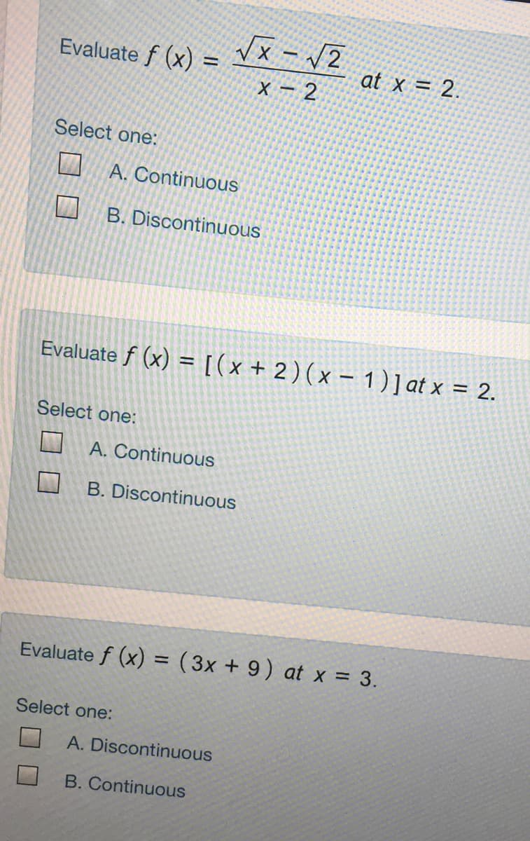 Evaluate f (x) =
at x = 2.
X - 2
Select one:
A. Continuous
B. Discontinuous
Evaluate f (x) = [(x + 2)(x – 1)] at x = 2.
Select one:
A. Continuous
B. Discontinuous
Evaluate f (x) = (3x + 9) at x = 3.
%3D
Select one:
A. Discontinuous
B. Continuous
