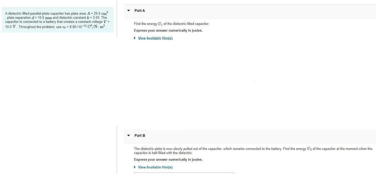 A dielectric-filled parallel-plate capacitor has plate area A = 20.0 cm²
plate separation d = 10.0 mm and dielectric constant k = 3.00. The
capacitor is connected to a battery that creates a constant voltage V =
10.0 V. Throughout the problem, use Ep = 8.85x10-12 C2/N. m²
Part A
Find the energy U₁ of the dielectric-filled capacitor.
Express your answer numerically in joules.
▸ View Available Hint(s)
Part B
The dielectric plate is now slowly pulled out of the capacitor, which remains connected to the battery. Find the energy U₂ of the capacitor at the moment when the
capacitor is half-filled with the dielectric.
Express your answer numerically in joules.
► View Available Hint(s)