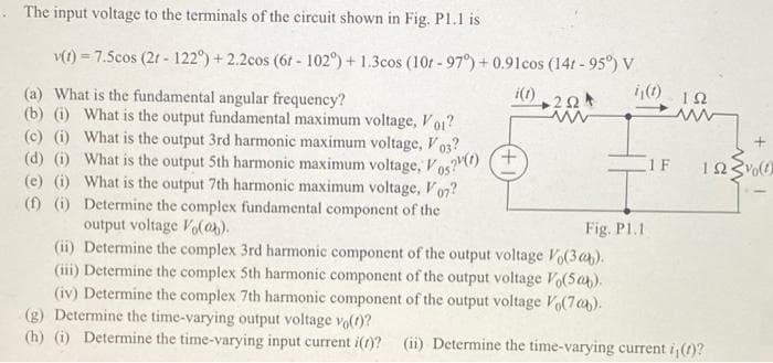 The input voltage to the terminals of the circuit shown in Fig. Pl.1 is
v(t) = 7.5cos (2t - 122°) +2.2cos (6t - 102°) + 1.3cos (101-97°) + 0.91cos (14t-95°) V
i(1)
(a) What is the fundamental angular frequency?
(b) (i) What is the output fundamental maximum voltage, Vol?
(c) (i) What is the output 3rd harmonic maximum voltage, V03?
(d) (i) What is the output 5th harmonic maximum voltage, Vos?()
What is the output 7th harmonic maximum voltage, Vo7?
Determine the complex fundamental component of the
output voltage Vo(@b).
(e) (i)
05
(f) (i)
222
ww
ij(t) 192
Fig. P1.1
(ii) Determine the complex 3rd harmonic component of the output voltage Vo(3ab).
(iii) Determine the complex 5th harmonic component of the output voltage Vo(5ab).
(iv) Determine the complex 7th harmonic component of the output voltage Vo(706).
1 F
122 (1)
(g) Determine the time-varying output voltage vo(t)?
(h) (i) Determine the time-varying input current i(t)? (ii) Determine the time-varying current i, (t)?