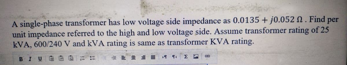 Z
142
A single-phase transformer has low voltage side impedance as 0.0135 + j0.052 2. Find per
unit impedance referred to the high and low voltage side. Assume transformer rating of 25
kVA, 600/240 V and kVA rating is same as transformer KVA rating.
* = = = = ‹¶ ¶‹ > –
BIU
H