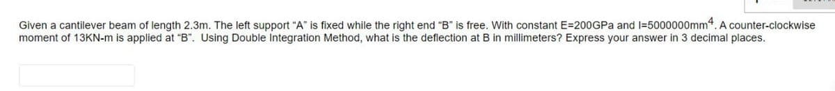 Given a cantilever beam of length 2.3m. The left support "A" is fixed while the right end "B" is free. With constant E=200GPa and 1=5000000mm4. A counter-clockwise
moment of 13KN-m is applied at "B". Using Double Integration Method, what is the deflection at B in millimeters? Express your answer in 3 decimal places.