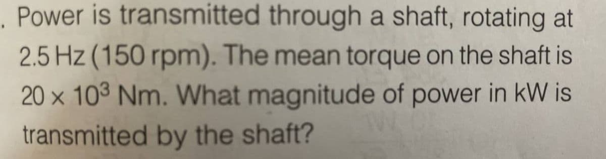 Power is transmitted through a shaft, rotating at
2.5 Hz (150 rpm). The mean torque on the shaft is
20 × 103 Nm. What magnitude of power in kW is
transmitted by the shaft?