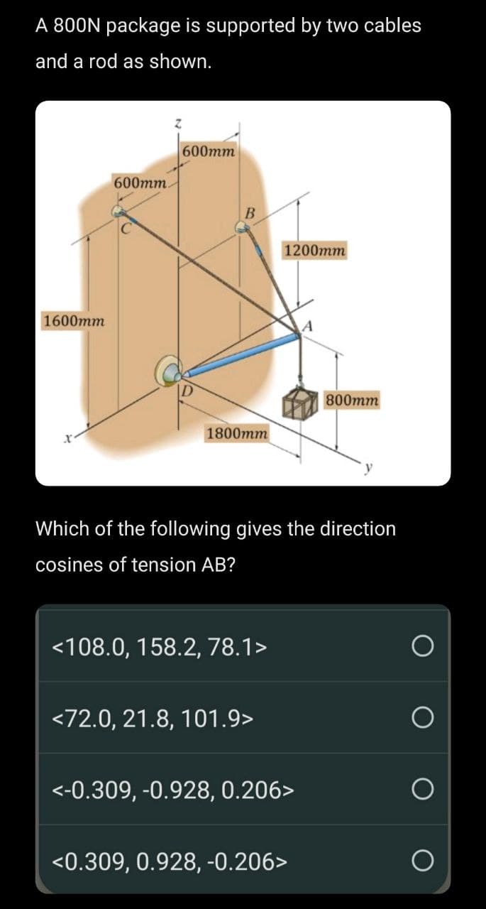 A 800N package is supported by two cables
and a rod as shown.
1600mm
600mm.
600mm
B
1800mm
<108.0, 158.2, 78.1>
1200mm
Which of the following gives the direction
cosines of tension AB?
<72.0, 21.8, 101.9>
<-0.309, -0.928, 0.206>
800mm
<0.309, 0.928, -0.206>