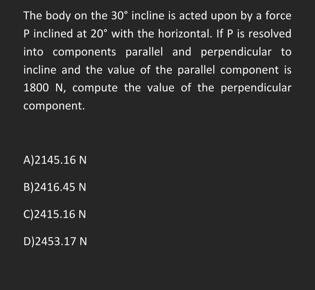 The body on the 30° incline is acted upon by a force
P inclined at 20° with the horizontal. If P is resolved
into components parallel and perpendicular to
incline and the value of the parallel component is
1800 N, compute the value of the perpendicular
component.
A)2145.16 N
B)2416.45 N
C)2415.16 N
D)2453.17 N