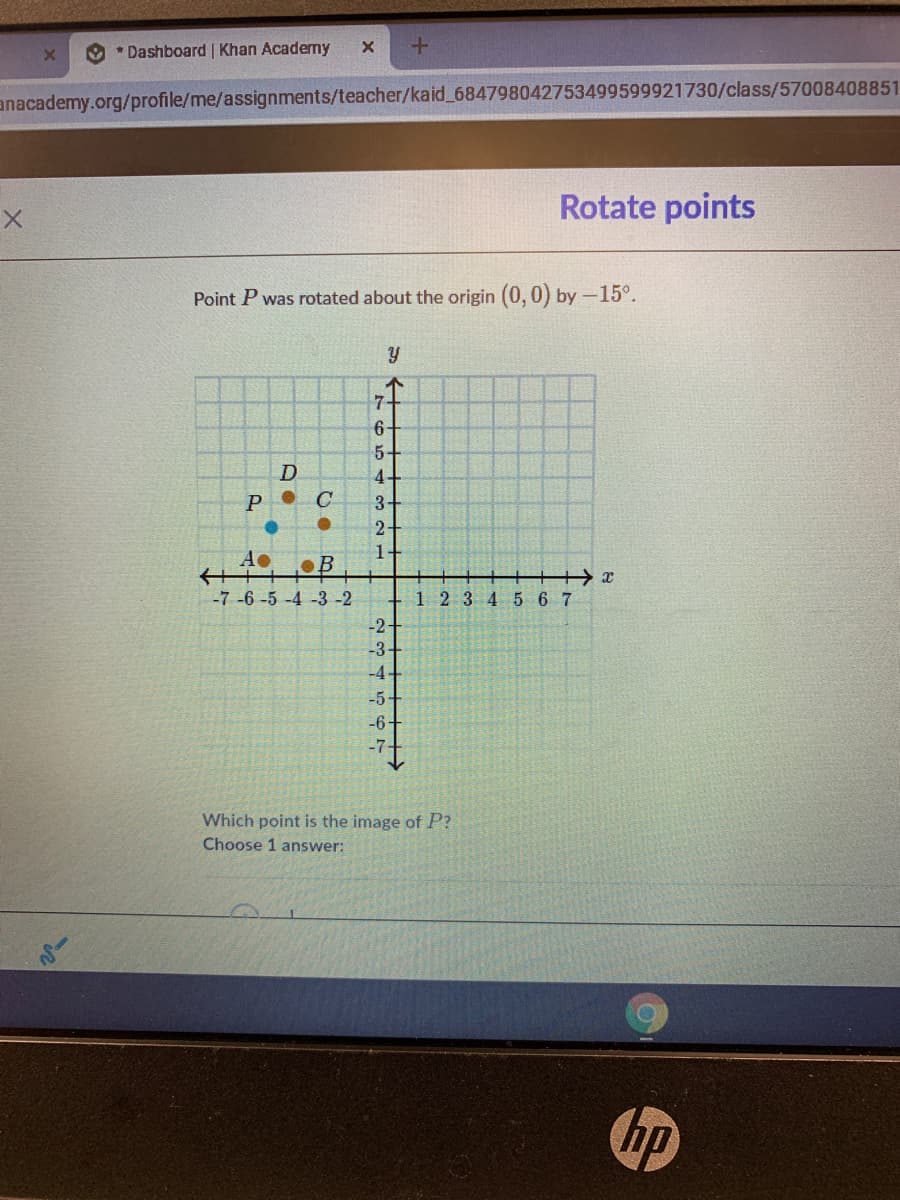 O * Dashboard | Khan Academy
anacademy.org/profile/me/assignments/teacher/kaid_684798042753499599921730/class/57008408851
Rotate points
Point P was rotated about the origin (0, 0) by-15°.
7-
6+
4-
3+
2+
C
A
-7-6-5 -4 -3 -2
1 234 5 6 7
-2+
-3+
-4-
-5
-6-
-7
Which point is the image of P?
Choose 1 answer:
hp
