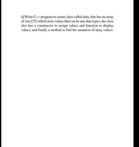 QWrite C++ program to create class called data, that has an array
of size [25] which store values that can be any data types, the class
also has a constructor to assign values and function to display
values, and finally a method to find the sumation of array valucs.
