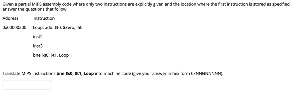 Given a partial MIPS assembly code where only two instructions are explicitly given and the location where the first instruction is stored as specified,
answer the questions that follow:
Address
Instruction
Ox00000200
Loop: addi $t0, $Zero, -50
inst2
inst3
bne $s0, $t1, Loop
Translate MIPS instructions bne $s0, $t1, Loop into machine code (give your answer in hex form 0XNNNNNNNN).
