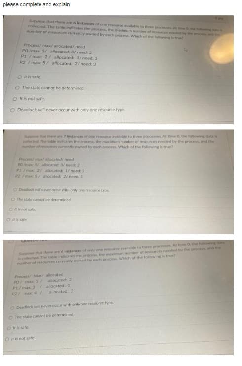 please complete and explain
2 us
Suppose that there are 6 instances of one resource available to three processes A ethe fooing d
collected. The table indicates the process, the maximum number of resources needed by the pocess and the
number of resources currently owned by each process. Which of the following is true
Process/ max/ allocated/ need
PO /max: 5/ allocated: 3/ need: 2
P1/ max: 2/ allocated: 1/ need: 1
P2/max 5/ allocated: 2/ need: 3
O It is safe
O The state cannot be determined.
O It is not safe.
O Deadiock will never occur with only one resource type.
Suppose that there are 7 instances of one resource available to three processes. At time 0, the following data is
collected. The table indicates the process, the maximum number of resources needed by the process, and the
umber of resources currently owned by each process. Which of the following is true?
Process/max/ allocated/ need
PO /max 5/ allocated: 3/ need 2
P1/max 2/ allocated 1/ need: 1
P2 / max: 5/ allocated: 2/ need: 3
O Deadlock will never occur with only one resource type.
O The state cannot be determined.
O t is not safe.
O t is safe.
Suppose that there are 6 instances of onty one resource available to three processes. At time 0 the following data
is collected The table indiicates the process, the maximum number of resources needed by the process, and the
number of resources currently owned by each process. Which of the following is true?
Process/ Max/ allocated
PO/ max S/
P1/ max 3 /allocated: 1
P2/ max: 4/
allocated: 2
allocated: 2
O Deadlock will never occur with only one resource type
O The state cannot be determined.
O t is safe.
O It is not safe.
