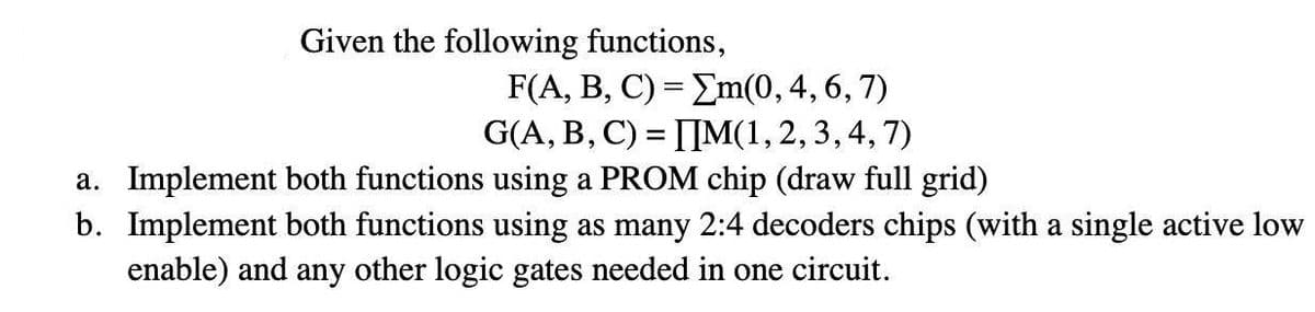 Given the following functions,
F(A, B, C) = Em(0, 4, 6, 7)
G(A, B, C) = [IM(1, 2, 3,4, 7)
a. Implement both functions using a PROM chip (draw full grid)
b. Implement both functions using as many 2:4 decoders chips (with a single active low
enable) and any other logic gates needed in one circuit.
