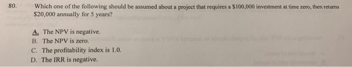 80.
Which one of the following should be assumed about a project that requires a $100,000 investment at time zero, then returns
$20,000 annually for 5 years?
A. The NPV is negative.
B. The NPV is zero.
C. The profitability index is 1.0.
D. The IRR is negative.