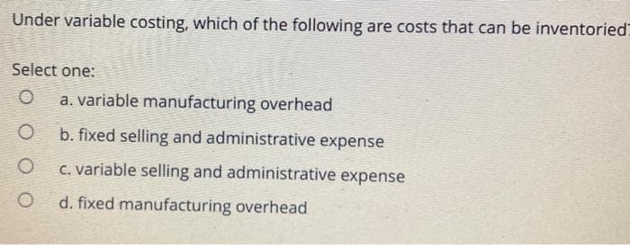 Under variable costing, which of the following are costs that can be inventoried
Select one:
O
O
a. variable manufacturing overhead
b. fixed selling and administrative expense
c. variable selling and administrative expense
d. fixed manufacturing overhead